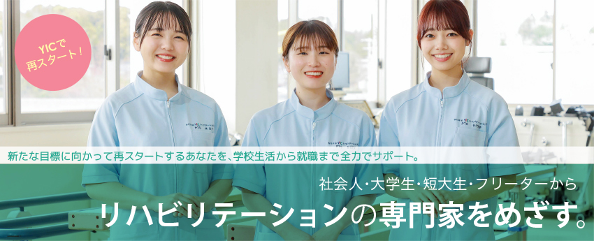 専門学校YICリハビリテーション大学校で再スタート!新たな目標に向かって再スタートするあなたを、学校生活から就職まで全力でサポート。社会人・大学生・短大生・フリーターからリハビリテーションの専門家を目指す。